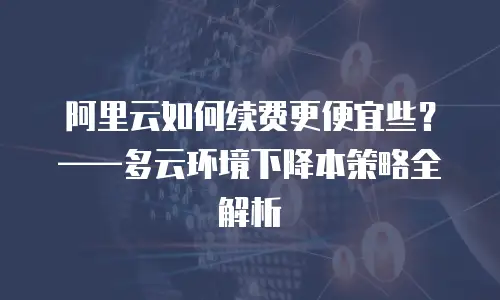 阿里云如何续费更便宜些？——多云环境下降本策略全解析