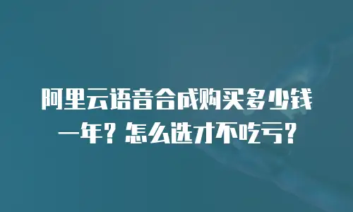 阿里云语音合成购买多少钱一年？怎么选才不吃亏？