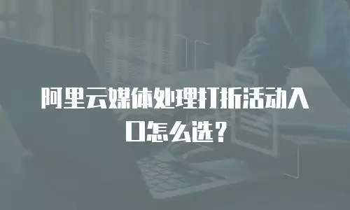 阿里云媒体处理打折活动入口怎么选？