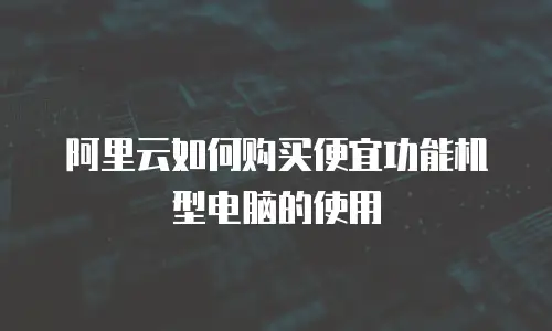 阿里云如何购买便宜功能机型电脑的使用