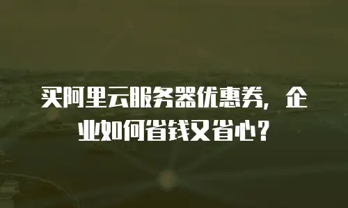 买阿里云服务器优惠券，企业如何省钱又省心？