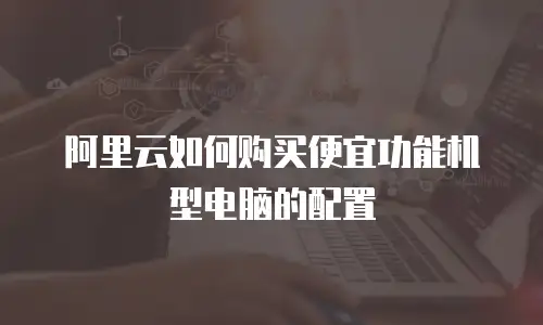 阿里云如何购买便宜功能机型电脑的配置