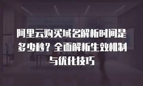 阿里云购买域名解析时间是多少秒？全面解析生效机制与优化技巧