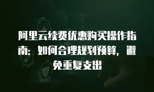 阿里云续费优惠购买操作指南：如何合理规划预算，避免重复支出
