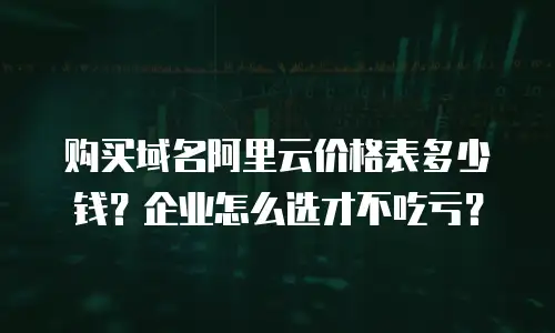 购买域名阿里云价格表多少钱？企业怎么选才不吃亏？