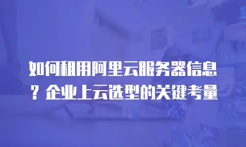 如何租用阿里云服务器信息？企业上云选型的关键考量