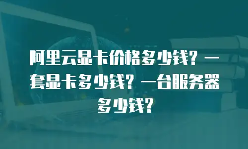阿里云显卡价格多少钱？一套显卡多少钱？一台服务器多少钱？
