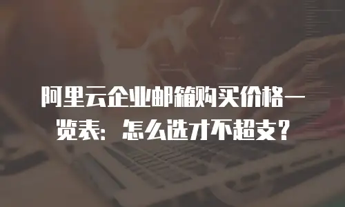 阿里云企业邮箱购买价格一览表：怎么选才不超支？