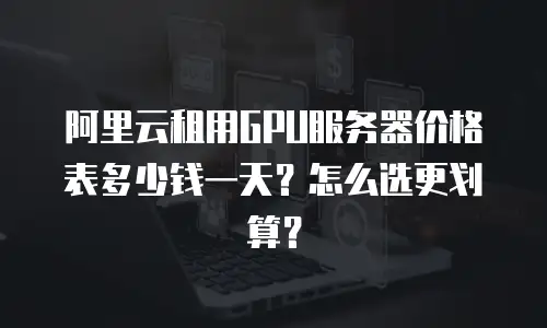 阿里云租用GPU服务器价格表多少钱一天？怎么选更划算？