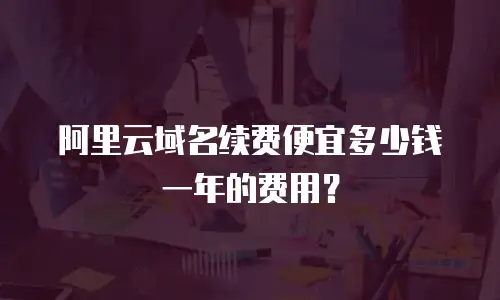 阿里云域名续费便宜多少钱一年的费用？