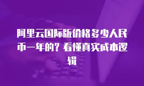 阿里云国际版价格多少人民币一年的？看懂真实成本逻辑