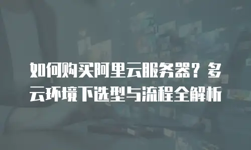 如何购买阿里云服务器？多云环境下选型与流程全解析