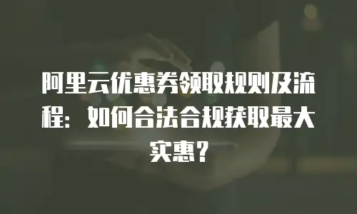 阿里云优惠券领取规则及流程：如何合法合规获取最大实惠？