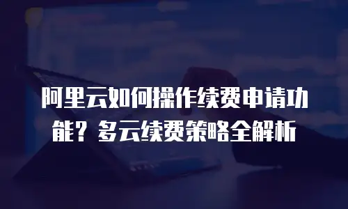 阿里云如何操作续费申请功能？多云续费策略全解析
