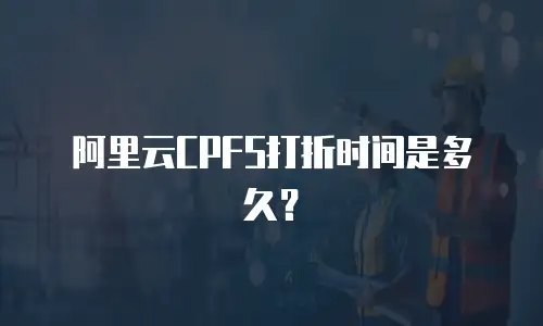 阿里云CPFS打折时间是多久？