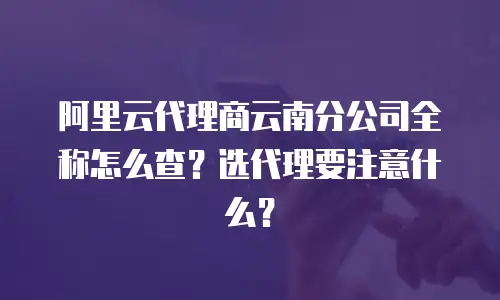 阿里云代理商云南分公司全称怎么查？选代理要注意什么？