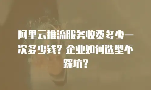 阿里云推流服务收费多少一次多少钱？企业如何选型不踩坑？