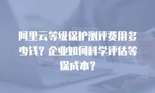 阿里云等级保护测评费用多少钱？企业如何科学评估等保成本？