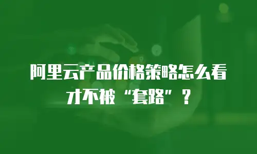 阿里云产品价格策略怎么看才不被“套路”？