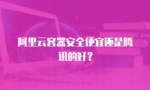 阿里云容器安全便宜还是腾讯的好？