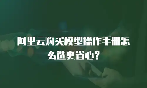 阿里云购买模型操作手册怎么选更省心？