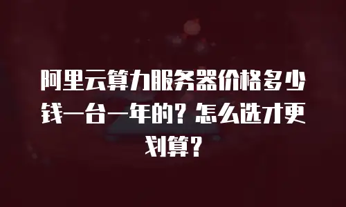 阿里云算力服务器价格多少钱一台一年的？怎么选才更划算？