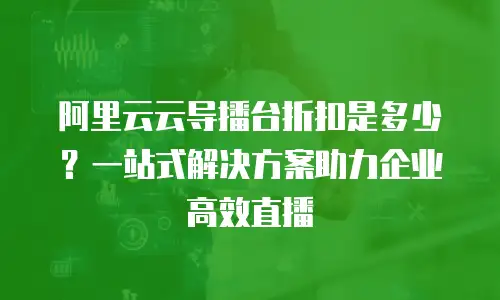 阿里云云导播台折扣是多少？一站式解决方案助力企业高效直播