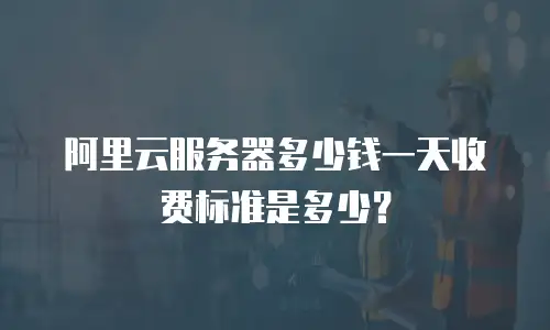 阿里云服务器多少钱一天收费标准是多少？