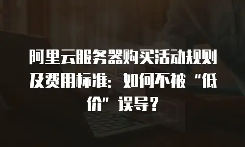 阿里云服务器购买活动规则及费用标准：如何不被“低价”误导？