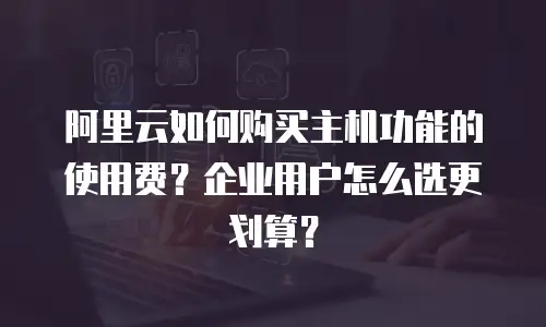 阿里云如何购买主机功能的使用费？企业用户怎么选更划算？