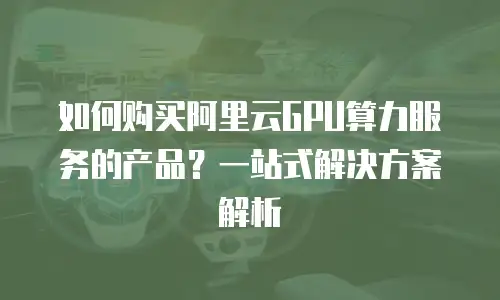 如何购买阿里云GPU算力服务的产品？一站式解决方案解析