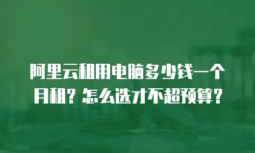 阿里云租用电脑多少钱一个月租？怎么选才不超预算？