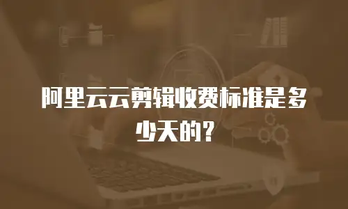 阿里云云剪辑收费标准是多少天的？