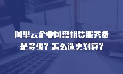 阿里云企业网盘租赁服务费是多少？怎么选更划算？