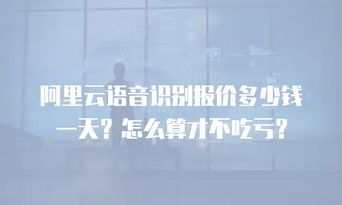 阿里云语音识别报价多少钱一天？怎么算才不吃亏？