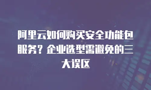 阿里云如何购买安全功能包服务？企业选型需避免的三大误区
