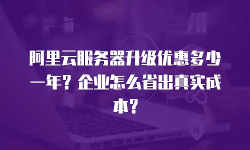 阿里云服务器升级优惠多少一年？企业怎么省出真实成本？