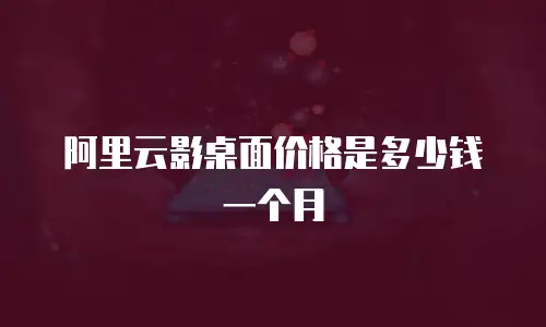 阿里云影桌面价格是多少钱一个月