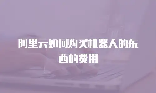 阿里云如何购买机器人的东西的费用