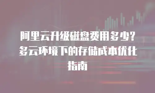 阿里云升级磁盘费用多少？多云环境下的存储成本优化指南