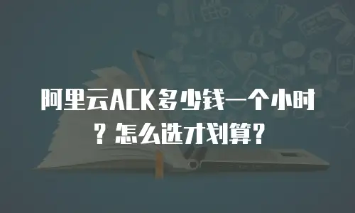 阿里云ACK多少钱一个小时？怎么选才划算？