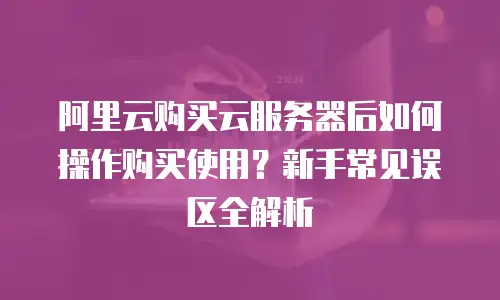 阿里云购买云服务器后如何操作购买使用？新手常见误区全解析