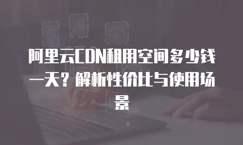 阿里云CDN租用空间多少钱一天？解析性价比与使用场景