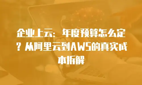 企业上云：年度预算怎么定？从阿里云到AWS的真实成本拆解