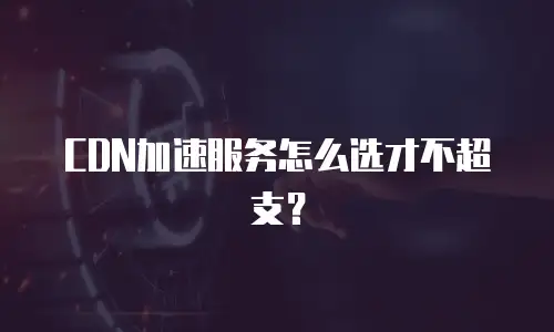 CDN加速服务怎么选才不超支？