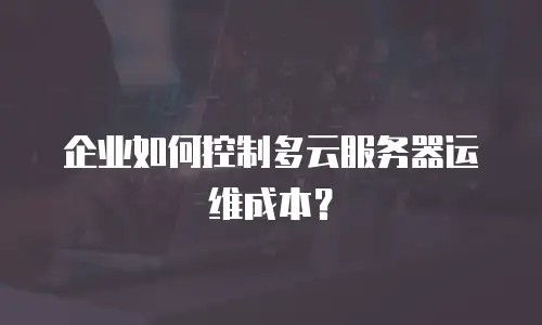 企业如何控制多云服务器运维成本？