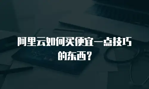 阿里云如何买便宜一点技巧的东西？