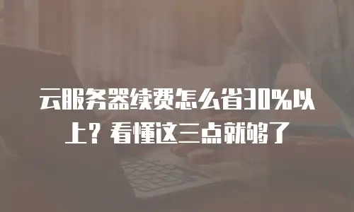 云服务器续费怎么省30%以上？看懂这三点就够了