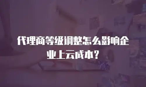 代理商等级调整怎么影响企业上云成本？