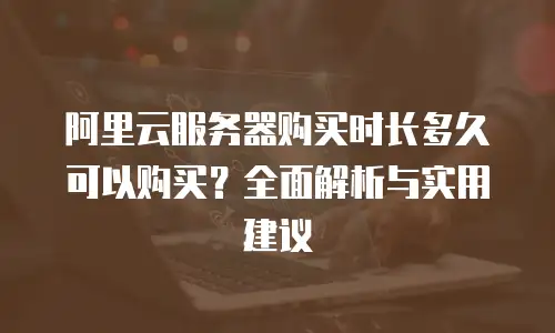 阿里云服务器购买时长多久可以购买？全面解析与实用建议